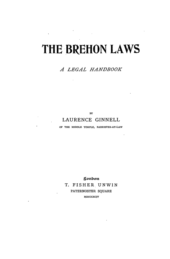 handle is hein.beal/brehon0001 and id is 1 raw text is: THE BREHON LAWS
A LEGAL HANDBOOK
LAURENCE GINNELL
OF THE MIDDLE TEMPLE, BARRISTER-AT-LAW
T. FISHER UNWIN
PATERNOSTER SQUARE
MDCCCXCIV



