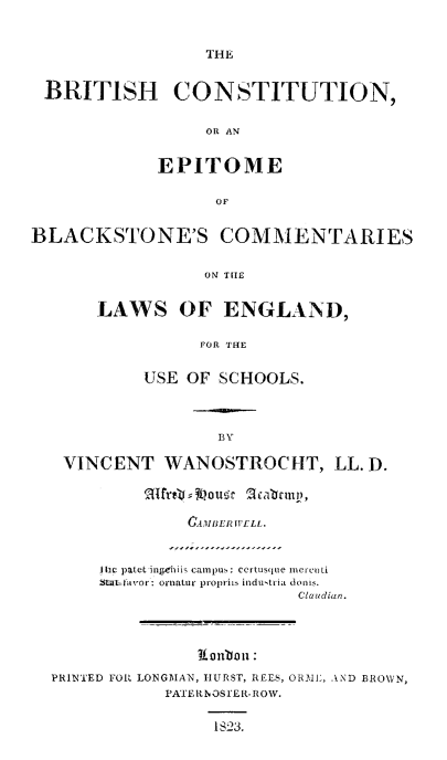 handle is hein.beal/bricblkst0001 and id is 1 raw text is: 


THE


BRITISH CONSTITUTION,


                 OR AN


             EPITOME

                  OF


BLACKSTONE'S COMMENTARIES


                 ON THE


       LAWS OF ENGLAND,

                 FOR THE


           USE OF SCHOOLS.



                   BY

   VINCENT WANOSTROCHT, LL. D.

           qmrfr, jt ougc 2 ablrtn,

                0.AMBER l1'ILL.



       I tic patet ine iik caipu,  certusq uem Ore  ti
       W-f avor: ornlatur propril indutria donih.
                           Claudian.



                 Lnbon :

  PRINTED FO1 LONGMAN, HURST, RELS, ORBI5, AND BROWN,
             PA'ER N OSE R-ROW.


                  IS23.


