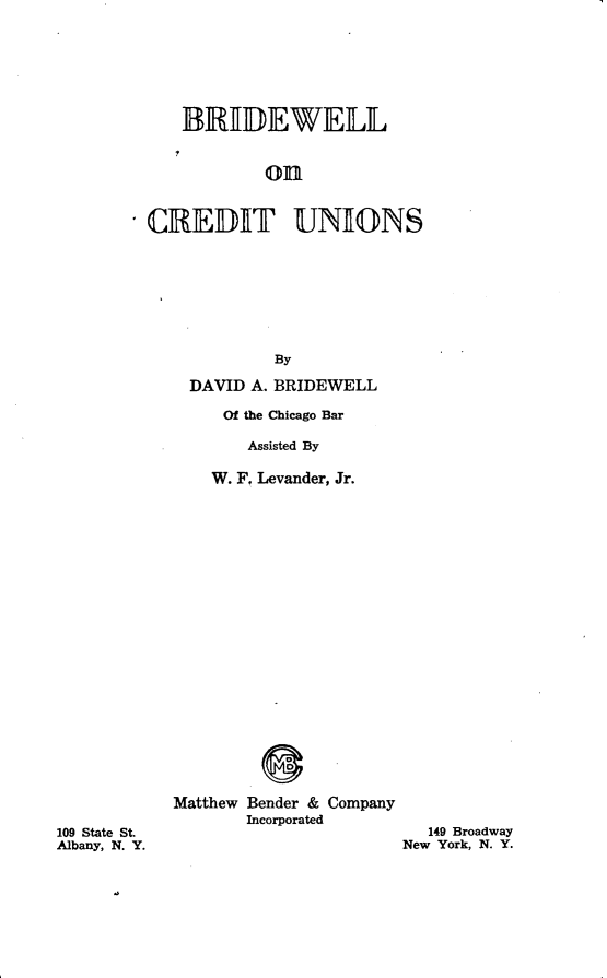 handle is hein.beal/bridewcu0001 and id is 1 raw text is: 







   IRIDEWELL


            on



CREDIT UNIONS








            By

    DAVID A. BRIDEWELL

       Of the Chicago Bar

          Assisted By

      W. F. Levander, Jr.


Matthew Bender & Company
       Incorporated


   149 Broadway
New York, N. Y.


109 State St.
Albany, N. Y.


