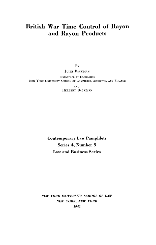 handle is hein.beal/britray0001 and id is 1 raw text is: British War Time Control of Rayon
and Rayon Products
By
JULES BACKMAN
INSTRUCTOR IN ECONOMICS,
NEW YORK UNIVERSITY SCHOOL OF COMMERCE, ACCOUNTS, AND FINANCE
AND
HERBERT BACKMAN
Contemporary Law Pamphlets
Series 4, Number 9
Law and Business Series
NEW YORK UNIVERSITY SCHOOL OF LAW
NEW YORK, NEW YORK
1941


