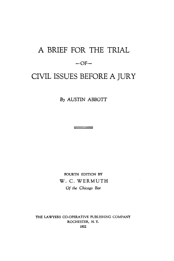 handle is hein.beal/britriju0001 and id is 1 raw text is: A BRIEF FOR THE TRIAL
-OF-
CIVIL ISSUES BEFORE A JURY

By AUSTIN ABBOTT
FOURTH EDITION BY
W. C. WERMUTH
Of the Chicago Bar
THE LAWYERS CO-OPERATIVE PUBLISHING COMPANY
ROCHESTER, N. Y.
1922


