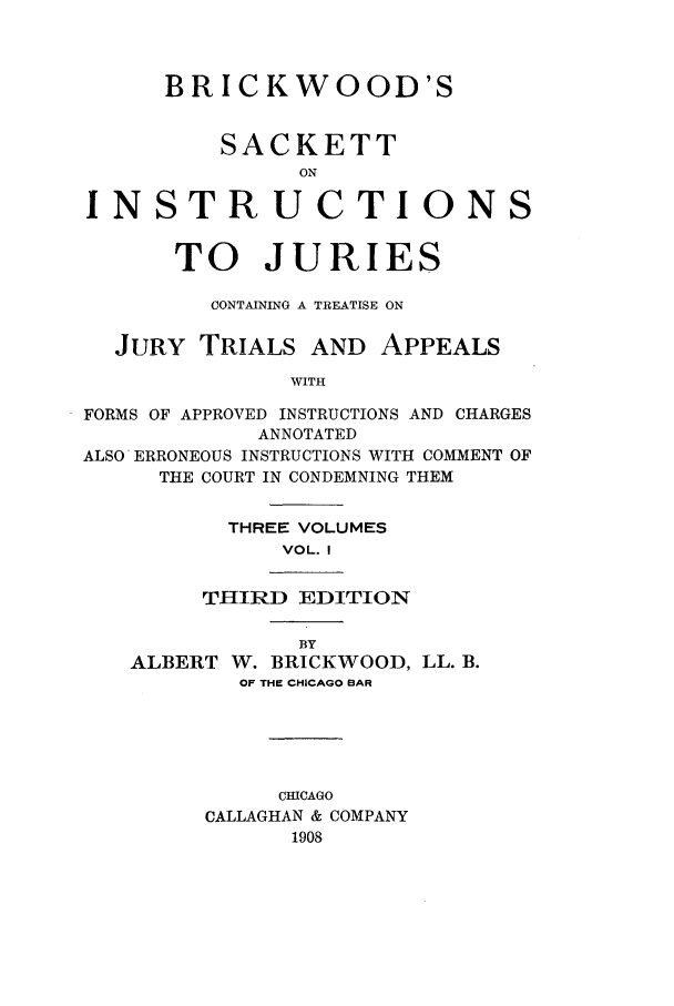 handle is hein.beal/brkwodsa0001 and id is 1 raw text is: BRICKWOOD'S
SACKETT
ON
INSTRUCTIONS
TO JURIES
CONTAINING A TREATISE ON
JURY TRIALS AND APPEALS
WITH
FORMS OF APPROVED INSTRUCTIONS AND CHARGES
ANNOTATED
ALSO ERRONEOUS INSTRUCTIONS WITH COMMENT OF
THE COURT IN CONDEMNING THEM

THREE VOLUMES
VOL. I
THIRD EDITION

ALBERT

BY
W. BRICKWOOD, LL. B.
OF THE CHICAGO BAR

CHICAGO
CALLAGHAN & COMPANY
1908


