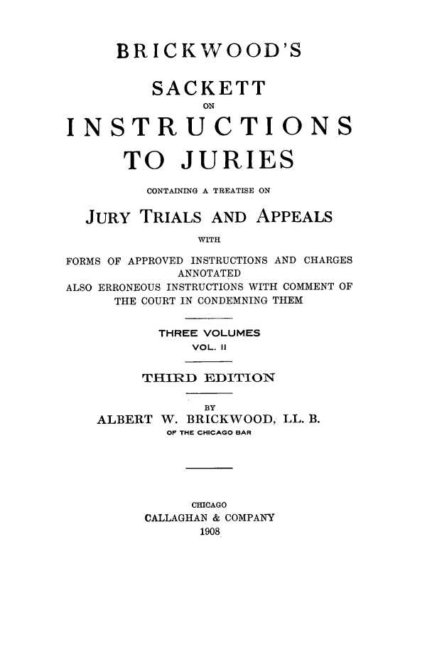 handle is hein.beal/brkwodsa0002 and id is 1 raw text is: BRICKWOOD'S
SACKETT
ON
INSTRUCTIONS
TO JURIES
CONTAINING A TREATISE ON
JURY TRIALS AND APPEALS
WITH
FORMS OF APPROVED INSTRUCTIONS AND CHARGES
ANNOTATED
ALSO ERRONEOUS INSTRUCTIONS WITH COMMENT OF
THE COURT IN CONDEMNING THEM

THREE VOLUMES
VOL. II
THIRD EDITION

ALBERT

BY
W. BRICKWOOD, LL. B.

OF THE CHICAGO BAR
CHICAGO
CALLAGHAN & COMPANY
1908


