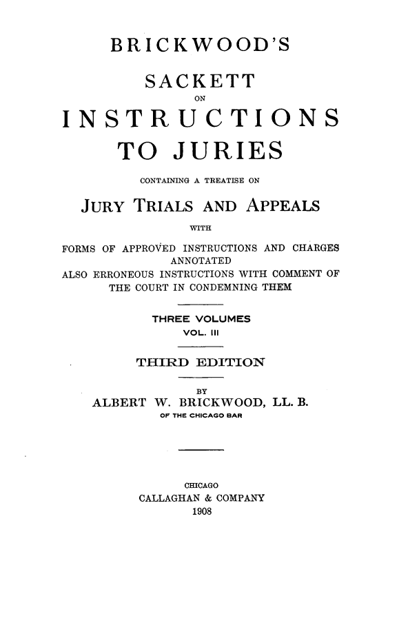 handle is hein.beal/brkwodsa0003 and id is 1 raw text is: BRICKWOOD'S
SACKETT
ON
INSTRUCTIONS
TO JURIES
CONTAINING A TREATISE ON
JURY TRIALS AND APPEALS
WITH
FORMS OF APPROVED INSTRUCTIONS AND CHARGES
ANNOTATED
ALSO ERRONEOUS INSTRUCTIONS WITH COMMENT OF
THE COURT IN CONDEMNING THEM
THREE VOLUMES
VOL. III
THIRD EDITION
BY
ALBERT W. BRICKWOOD, LL. B.
OF THE CHICAGO BAR
CHICAGO
CALLAGHAN & COMPANY
1908


