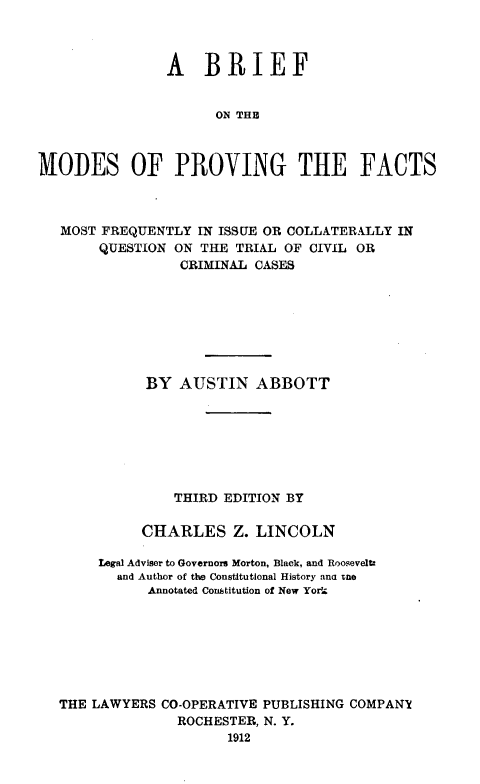 handle is hein.beal/brmopvfat0001 and id is 1 raw text is: 



                A BRIEF


                      ON THE



MODES OF PROVING THE FACTS



   MOST FREQUENTLY IN ISSUE OR COLLATERALLY IN
       QUESTION ON THE TRIAL OF CIVIL OR
                 CRIMINAL CASES








             BY AUSTIN ABBOTT







                 THIRD EDITION BY


             CHARLES Z. LINCOLN

       Legal Adviser to Governors Morton, Black, and Roosevel.
          and Author of the Constitutional History ana me
             Annotated Constitution of New Yorla








   THE LAWYERS CO-OPERATIVE PUBLISHING COMPANY
                 ROCHESTER, N. Y.
                       1912


