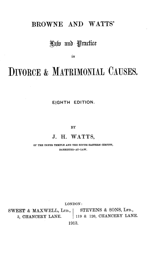 handle is hein.beal/broatlac0001 and id is 1 raw text is: BROWNE AND

g~fs   t'riwtic
IN
DIVORCE & MATRIMONIAL'CAUSES.

EIGHTH  EDITION.
BY
J. H. WATTS,

OF THE INNER TEMPLE AND THE SOUTH-FASTERN CIRCUIT,
BARRISTER- AT- LAW.
LONDON:
SWEET & MAXWELL, LTD.,            STEVENS & SONS, LTD.,
3, CHANCERY LANE.           119 & 120, CHANCERY LANE.
1913.

WATTS'


