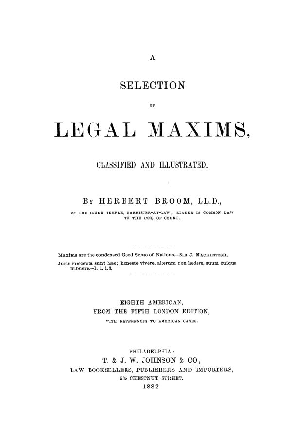 handle is hein.beal/broom0001 and id is 1 raw text is: SELECTION
OF
LEGAL MAXIMS,
CLASSIFIED AND ILLUSTRATED.
By HERBERT           BROOM, LL.D.,
OF THE INNER TEMPLE, BARRISTER-AT-LAW; READER IN COMMON LAW
TO THE INNS OF COURT.
Maxims are the condensed Good Sense of Nations.-SIR J. MACKINTOSH.
Juris Prmecepta sunt hc; honeste vivere, alterum non luedere, suum cuique
tribuere.-I. 1. 1. 3.
EIGHTH AMERICAN,
FROM THE FIFTH LONDON EDITION,
WITH REFERENCES TO AMERICAN CASES.
PHILADELPHIA:
T. & J. W. JOHNSON & CO.,
LAW BOOKSELLERS, PUBLISHERS AND IMPORTERS,
535 CHESTNUT STREET.
1882.


