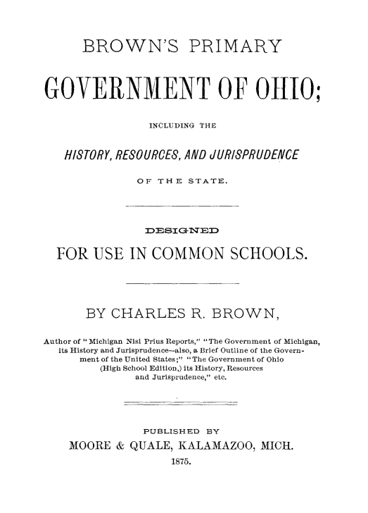 handle is hein.beal/brprmgvt0001 and id is 1 raw text is: 




      BROWN'S PRIMARY





GOVERNMENT OF 01110;



                INCLUDING THE



   HI8TORY, RESOURCES, AND JURISPRUDENCE


              OF THE STATE.





                3DSI3-qED


  FOR USE IN COMMON SCHOOLS.






       BY CHARLES R. BROWN,


Author of Michigan Nisi Prius Reports, The Government of Michigan,
  its History and Jurisprudence-also, a Brief Outline of the Govern-
      ment of the United States ; The Government of Ohio
         (High School Edition,) its History, Resources
              and Jurisprudence, etc.






              PUBLISHED BY

    MOORE & QUALE, KALAMAZOO, MICH.

                    1875.


