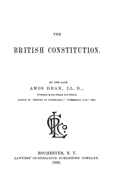 handle is hein.beal/brtshct0001 and id is 1 raw text is: 







THE


BRITISH CONSTITUTION.







                BY THE LATE

       AMOS    DEAN, LL. D.,
           Professor in the Albany Law School.
  AUTHOR OF  HISTORY OF CIVIEJZATION,  COMURCIAL LAW, ETC.


           ROCHESTER, N. Y.
LAWYERS' CO-OPERATIVE PUBLISHING COMPANY.
                 1886.


