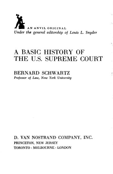 handle is hein.beal/bschusc0001 and id is 1 raw text is: 




     AN ANVIL ORIGINAL
Under the general editorship of Louis L. Snyder




A  BASIC HISTORY OF
THE U.S. SUPREME COURT


BERNARD SCHWARTZ
Professor of Law, New York University













D. VAN NOSTRAND   COMPANY, INC.
PRINCETON, NEW JERSEY
TORONTO -MELBOURNE -LONDON


