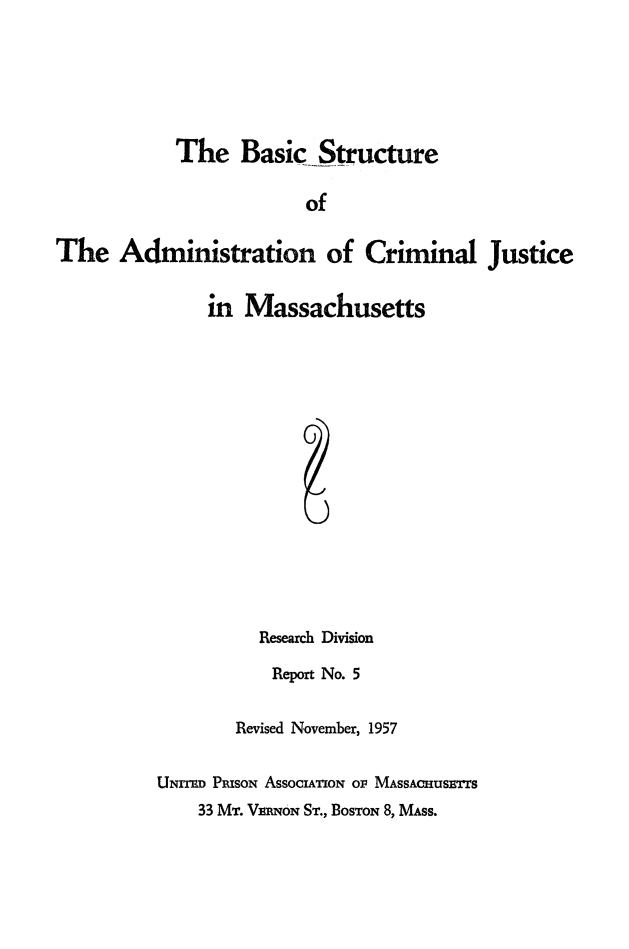 handle is hein.beal/bscstrctam0001 and id is 1 raw text is: 






            The Basic Structure

                        of

The Administration of Criminal Justice


     in Massachusetts
















          Research Division

          Report No. 5


        Revised November, 1957


UNrrED PRIsoN ASSOCIAoiTN oF MASSACHUSETrS


33 MT. VENqoN ST., BOSTON 8, MASS.


