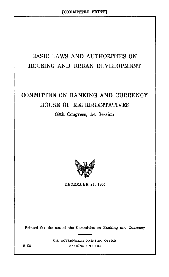 handle is hein.beal/bslwathr0001 and id is 1 raw text is: 
[COMMITTEE PRINT]


    BASIC LAWS AND AUTHORITIES ON

  HOUSING AND URBAN DEVELOPMENT





COMMITTEE ON BANKING AND CURRENCY

      HOUSE OF REPRESENTATIVES

            89th Congress, 1st Session


              DECEMBER 27, 1965







 Printed for the use of the Committee on Banking and Currency

          U.S. GOVERNMENT PRINTING OFFICE
55-508          WASHINGTON: 1965


