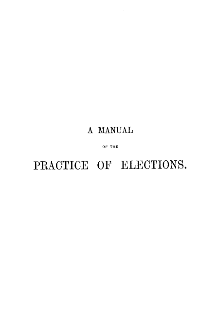 handle is hein.beal/bsmlo0001 and id is 1 raw text is: 












         A MANUAL
           OF THE

PRACTICE  OF  ELECTIONS.


