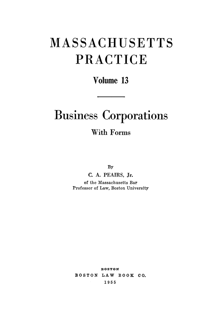 handle is hein.beal/bsncpfrm0001 and id is 1 raw text is: 






MASSACHUSETTS


      PRACTICE


          Volume 13





 Business Corporations


         With Forms





             By
         C. A. PEAIRS, Jr.
         of the Massachusetts Bar
     Professor of Law, Boston University













            3OSTON
      BOSTON LAW BOOK CO.
            1955


