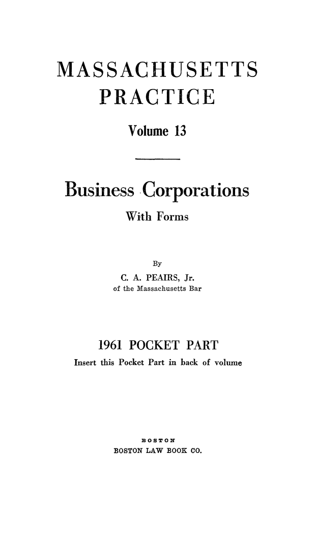 handle is hein.beal/bsncpfrm0002 and id is 1 raw text is: 




MASSACHUSETTS

      PRACTICE


          Volume 13




 Business Corporations

          With Forms



             By
         C. A. PEAIRS, Jr.
         of the Massachusetts Bar


   1961 POCKET PART
Insert this Pocket Part in back of volume





         33OSTON
      BOSTON LAW BOOK CO.


