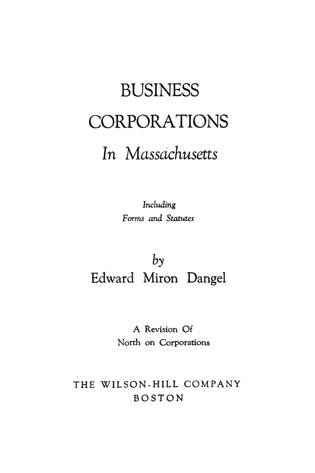 handle is hein.beal/bsnscorp0001 and id is 1 raw text is: 





     BUSINESS

CORPORATIONS

  In Massachusetts



        Including
     Forms and Statutes


          by


Edward


Miron Dangel


         A Revision Of
       North on Corporations


THE WILSON-HILL COMPANY
         BOSTON


