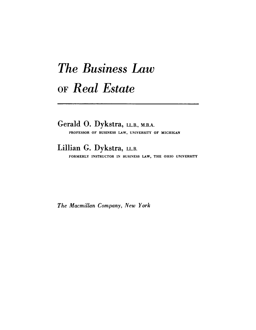 handle is hein.beal/bsnsslw0001 and id is 1 raw text is: 






The Business Law

OF Real Estate



Gerald 0. Dykstra, LL.B., M.B.A.
    PROFESSOR OF BUSINESS LAW, UNIVERSITY OF MICHIGAN

Lillian G. Dykstra, LL.B.
    FORMERLY INSTRUCTOR IN BUSINESS LAW, THE 01110 UNIVERSITY


The Macmillan Company, New York


