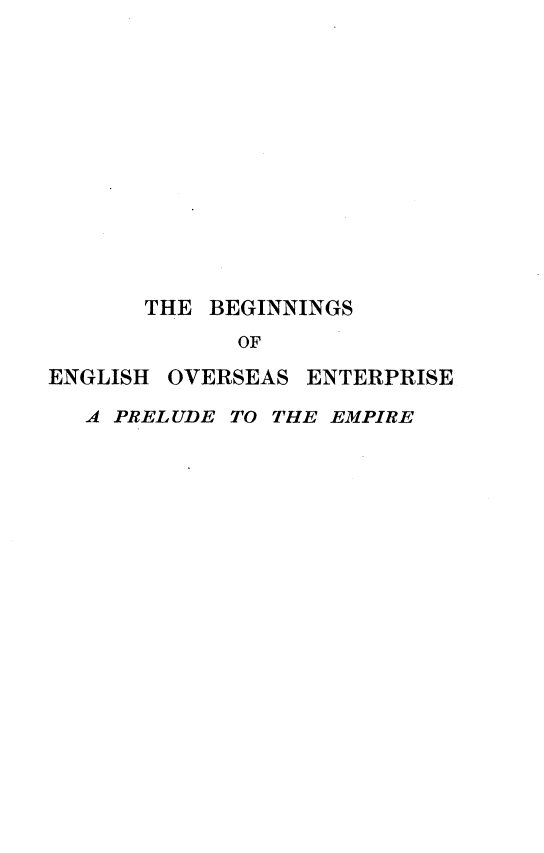 handle is hein.beal/bsoehos0001 and id is 1 raw text is: 













       THE BEGINNINGS
             OF
ENGLISH OVERSEAS ENTERPRISE

   A PRELUDE TO THE EMPIRE


