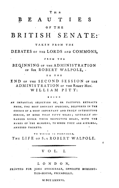 handle is hein.beal/bsotbhse0001 and id is 1 raw text is: 






    B   E   A   U    T    I   E   S

                OF THE


 BRITISH             SENATE:


           TAKEN  FROM  T H E


DEBATES   OF THE LORDS  AND COMMONS,

               F R O M T H E

 BEGINNING   OF THE ADMINISTRATION
       OF SIR ROBERT  WALPOLE,   -

                T O T H E

END   OF THE SECOND    SESSION   OF THE
   ADMINISTRATION OF THE RIGHT  HON'.
         W I L L I A M P I T T:

                D E I N G

AN IMPARTIAL SELECTION OF, OR FAITHFUL EXTRACTS
  FROM, THE MOST EMINENT SPEECHES, DELIVERED IN THE
  COURSE OF A MOST IMPORTANT AND TRULY INTERESTING
  PERIOD, OF MORE THAN FIFTY YEARS; SEVERALLY AR-
  RANGED UNDER THEIR RESPECTIVE HEADS, WITH THE
  NAMES OF THE MEMBERS, TO WHOM THEY ARE ASCRIBE.',
  ANNEXED THERETO.

          TO WHICH IS PREFIXED,

 THE LIFE  OF S~i ROBERT   WALPOLE.




              V  O L.  I.




            L O  N D  O N,

PRINTED FOR JOHN STOCKDALE, OPPOSITE BURLING-
          TON-HOUSE, PICCADILLY.


M DCC LXXXVI.


