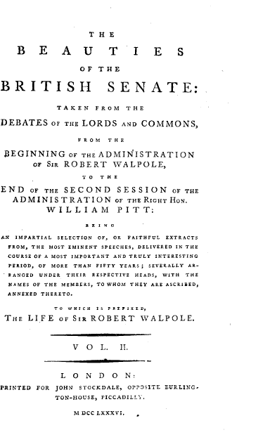 handle is hein.beal/bsotbhse0002 and id is 1 raw text is: 




                 T H E


   B   E    A   U    T    I  E    S


               OF  T H E


BRITISH              SENATE:


           T AK E N F R O M T H E


DEBATES   OF THE LORDS AND COMMONS,

               F R O M T H E

 BEGINNING   OF THE ADMINISTRATION
      OF SIR ROBERT   WALPOLE,

                TO T H E

END   OF THE SECOND   SESSION OF   THE
  A DMINIS  T R ATION OF THE RIGHT HON.
         W I L L I A M P I T T:

                B L I N G

AN IMPARTIAL SELECTION OF, OR FAITHFUL EXTRACTS
FROM, THE MOST EMINENT SPEECHES, DELIVERED IN THE
COURSE OF A MOST IMPORTANT AND TRULY INTERESTING
  PERIOD, OF MORE THAN FIFTY YEARS; SEVERALLY AR-
  RANGED UNDER THEIR RESPECTIVE HEADS, WITH THE
  NAMES OF THE MEMBERS, TO WHOM THEY ARE ASCRIBED,
  ANNEXED THERETO.

          TO WHICH Is P FISSD,

 THE LIFE  OF SIR ROBERT   WALPOLE.




              V  O L.  II.




            L O N  D O  N:

PRINTED FOR JOHN STOCKDALE, OPPOSITE BURLING-
           TON-HOUSE, PICCADILLY.


M DCC LXXXVI.


