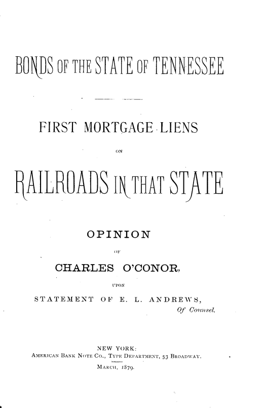 handle is hein.beal/bssttsf0001 and id is 1 raw text is: 








BONJDS OF THE STATE OF TENNESSEE







    FIRST  MORTGAGE LIENS


                ON




P4AILR6ALS IN\THAT STfiTE


         OPINION



   CHARLES O'CONOR,

             UPiON

STATEMENT  OF E. L. ANDREWS,
                       Qf Counsel.


           NEW YORK:
AMERICAN BANK NOTE Co., TYPE DEI'ARTMENT, 53 BROADWAY.
           MARCH, 1879.


