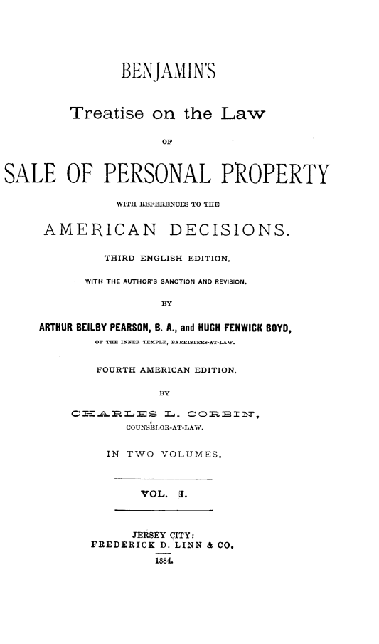 handle is hein.beal/bsteotelw0001 and id is 1 raw text is: 






                BENJAMIN'S



         Treatise   on   the  Law


                      OF



SALE OP PERSONAL PROPERTY


           WITH REFERENCES TO THE


 AMERICAN DECISIONS.


         THIRD ENGLISH EDITION.

      WITH THE AUTHOR'S SANCTION AND REVISION.

                 BY


ARTHUR BEILBY PEARSON, B. A., and HUGH FENWICK BOYD,
        OF THE INNER TEMPLE, BARRISTERS-AT-LAW.


   FOURTH AMERICAN EDITION.

            BY

CIAROES L. COOBRT-A,
        COUNSELOR-AT-LAW.


IN TWO VOLUMES.


VOL. 1.


      JERSEY CITY:
FREDERICK D. LINN & CO.

         1884.


