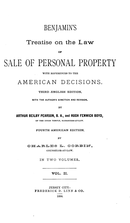 handle is hein.beal/bsteotelw0002 and id is 1 raw text is: 








                BENJAMIN'S




         Treatise on th e L aw


                      OF




SALE OF PERSONAL PROPERTY

                WITH REFERENCES TO THE


      AMERICAN DECISIONS.


              THIRD .ENGLISH EDITION.


           WITH THE AUTHOR'S SANCTION AND REVISION.

                      BY


     ARTHUR BEILBY PEARSON, B. A., and HUGH FENWICK BOYD,
             OF THE INNER TEMPLE, BARRISTERS-AT-LAW.


             FOURTH AMERICAN EDITION.

                      BY


          CI-HA.RLES   L. CORBI2T,
                 COUNSELOR-AT-LAW.


               IN TWO VOLUMES.




                    VOL. II.




                  JERSEY CITY:
             FREDERICK D. LINN & CO.

                      1884.


