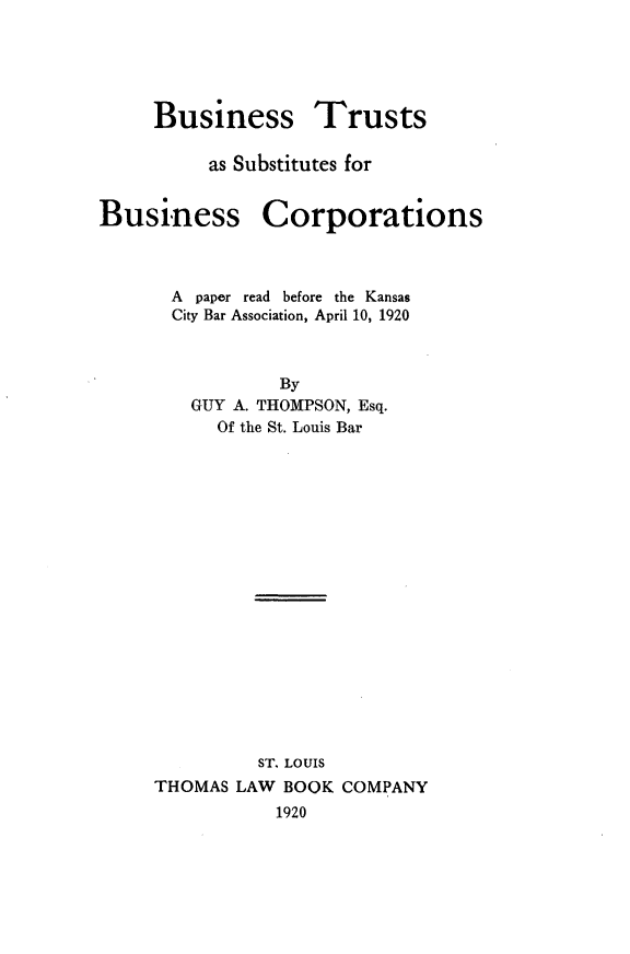 handle is hein.beal/bstsbc0001 and id is 1 raw text is: 





     Business Trusts

          as Substitutes for


Business Corporations



      A paper read before the Kansas
      City Bar Association, April 10, 1920



                By
        GUY A. THOMPSON, Esq.
           Of the St. Louis Bar



















              ST. LOUIS
     THOMAS LAW BOOK COMPANY
                1920


