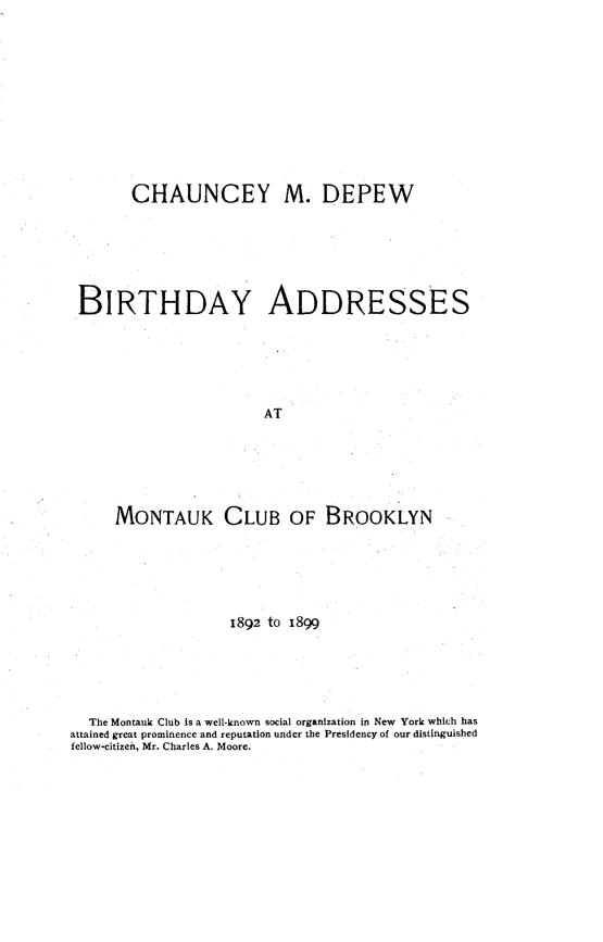 handle is hein.beal/btamc0001 and id is 1 raw text is: 











      CHAUNCEY M. DEPEW






BIRTHDAY ADDRESSES






                      AT






    MONTAUK CLUB OF BROOKLYN


                   1892 to 1899





  The Montauk Club is a well-known social organization in New York which has
attained great prominence and reputation under the Presidency of our distinguished
fellow-citizen, Mr. Charles A. Moore.



