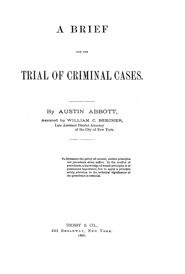 handle is hein.beal/btcrica0001 and id is 1 raw text is: A BRIEF
T R THO
TRIAL OF CRIM4INAL CASES,

By AUSTIN ABBOTT,
Assisted by WILLIAM C. BEECHER,
Late Assistant District Attorney
of the City of New York.
To determine the policy of counsel, neither principles
nor precedents alone suffice. In the conflict of
precedents, a knowledge of sound principles is of
paramount importance, but to apply a principle
safely, attention to the technical significance of
the precedents is essential.
DIOSSY & CO.,
231 BROADWAY, NEW YORK.
1889.


