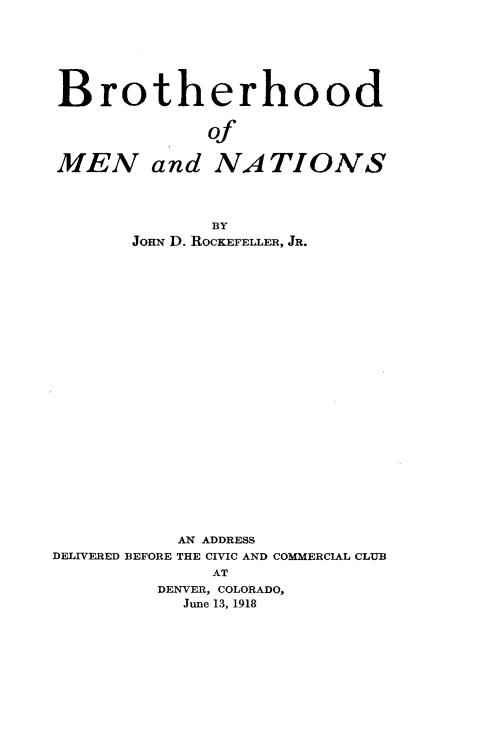 handle is hein.beal/bthdmnns0001 and id is 1 raw text is: 







Brotherhood


             of

MEN and NATIONS




              BY
       Jon D. ROCKEFELLER, JR.
























           AN ADDRESS
DELIVERED BEFORE THE CIVIC AND COMMERCIAL CLUB
              AT
         DENVER, COLORADO,
           June 13, 1918



