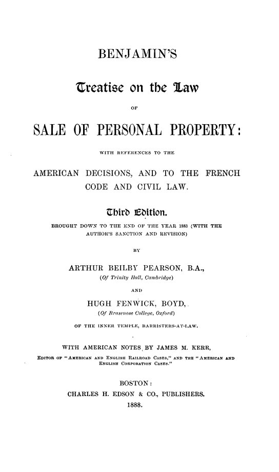 handle is hein.beal/btlsp0001 and id is 1 raw text is: BENJAMIN'S
treatise on the law
OF
SALE OF PERSONAL PROPERTY:
WITH REFERENCES TO THE
AMERICAN DECISIONS, AND TO THE FRENCH
CODE AND CIVIL LAW.
Ebirb E~bition.
BROUGHT DOWN TO THE END OF THE YEAR 1883 (WITH THE
AUTHOR'S SANCTION AND REVISION)
BY
ARTHUR BEILBY PEARSON, B.A.,
(Of Trinity Hall, Cambridge)
AND
HUGH FENWICK, BOYD,.
(Of Brasenose College, Oxford)
OF THE INNER TEMPLE, RARRISTERS-AT-LAW.
WITH AMERICAN NOTES BY JAMES M. KERR,
EDITOR OP AMERICAN AND ENGLISH RAILROAD CASES, AND THE AMERICAN AND
ENGLISH CORPORATION CASES.
BOSTON:
CHARLES H. EDSON & CO., PUBLISHERS.
1888.


