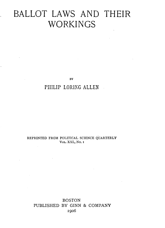 handle is hein.beal/btlwtw0001 and id is 1 raw text is: 

BALLOT LAWS AND THEIR

           WORKINGS











                  BY
          PIIILIP LORING ALLEN


REPRINTED FROM POLITICAL SCIENCE QUARTERLY
          VOL. XXI., No. I












          BOSTON
  PUBLISHED BY GINN & COMPANY
             I906


