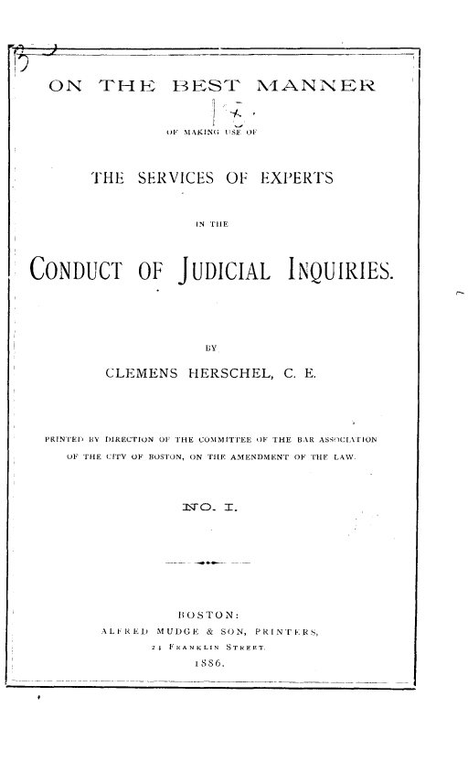 handle is hein.beal/btmnmgus0001 and id is 1 raw text is: 







  ON THE BEST N4ANNER



                 OlF MAKING USE OF




       THE   SERVICES   OF  EXPERTS



                    IN THE




CONDUCT OF JUDICIAL INQUIRIES.






                     BY

         CLEMENS   HERSCHEL,   C. E.





  PRINTED BY DIRECTION OF THE COMMITTEE OF THE BAR ASS<ICIATION
    OF 'THE CITY OF BOSTON, ON THE AMENDMENT OF THE LAW.




                   rTzjO . I.









                   BOS TON:
         ALFRED MUDGE & SON, PRINTFRS,
               2t FRANKLIN  STREET.
                    I SS6.


