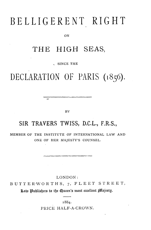 handle is hein.beal/btrthhsa0001 and id is 1 raw text is: 



BELLIGERENT RIGHT


                 ON


       THE HIGH SEAS,


               SINCE THE


DECLARATION      OF  PARIS (1856).







                 BY


   SIR TRAVERS TWISS, D.C.L., F.R.S.,

MEMBER OF THE INSTITUTE OF INTERNATIONAL LAW AND
        ONE OF HER MAJESTY'S COUNSEL.








              LONDON:
BUTTER'VORTHS, 7, FLEET STREET,

   3Lat3 iubioberz to tbc eucen'z inozt excellent fgajezty.

                1884.
         PRICE HALF-A-CROWN.



