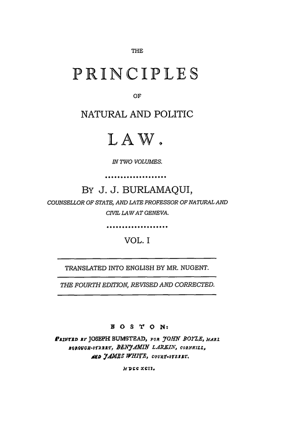 handle is hein.beal/burlajj0001 and id is 1 raw text is: THE

PRINCIPLES
OF
NATURAL AND POLITIC
LAW.
IN TWO VOLUMES.
....................
BY J. J. BURLAMAQUI,
COUNSELLOR OF STATE, AND LATE PROFESSOR OF NATURAL AND
CIVIL LA WAT GENEVA.
VOL. I
TRANSLATED INTO ENGLISH BY MR. NUGENT.
THE FOURTH EDITION, REVISED AND CORRECTED.
B 0 S  0 N:
Pjtrrza sr JOSE'H BUMSTEAD. xom .7HY RBOl'LE. vAit
zQGJ-r l, BEN7..MIN LA N, CORNKILL,
kfprc XC!?.


