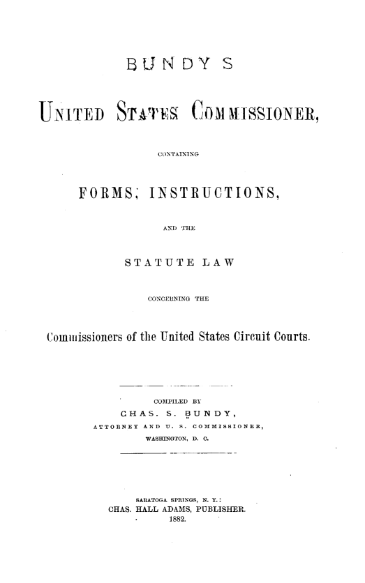 handle is hein.beal/busccfisl0001 and id is 1 raw text is: U3UNDY S
UNITED ST-VIT               COM HISSI\ONER,
CONTAINING
FORMS, INSTRUCTIONS,
AND THE
STATUTE LAW
CONCER]NING THE
Commissioners of the United States Circuit Courts.
COMPILED BY
CHAS. S. BUNDY,
ATTORNEY AND U. S. COMMISSIONER,
WASHINGTON, D. C.
SARATOGA SPRINGS, N. Y.:
CHAS. HALL ADAMS, PUBLISHER.
1882.


