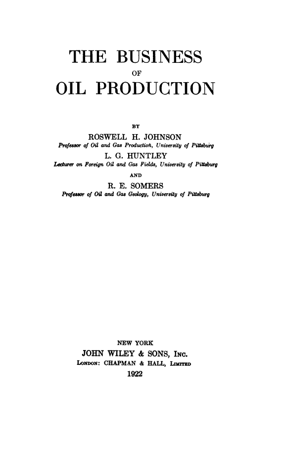 handle is hein.beal/busioprdt0001 and id is 1 raw text is: 





    THE BUSINESS
                   OF

 OIL PRODUCTION



                   BY
        ROSWELL H. JOHNSON
 Professor of Oil and Gas Productioh, University of Pi0taburg
             L. G. HUNTLEY
Lecturer on Foreign Oil and Gas Fields, University of Pittaburg
                   AND
             R. E. SOMERS
  Prqfessor of Oil and Gas Geology, University of Pittaburg


          NEW YORK
 JOHN   WILEY  & SONS,  INC.
LONDON: CHAPMAN & HALL, LmTED
            1922


