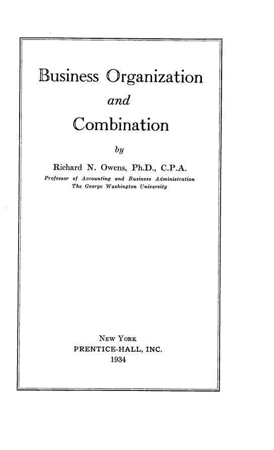 handle is hein.beal/busorgcmb0001 and id is 1 raw text is: 







Business Organization


               and


       Combination

                 by

   Richard N. Owens, Ph.D., C.P.A.
 Professor of Accounting and Business Administration
       The George Washington University

















             NEW YORK
        PRENTICE-HALL, INC.
                1934


