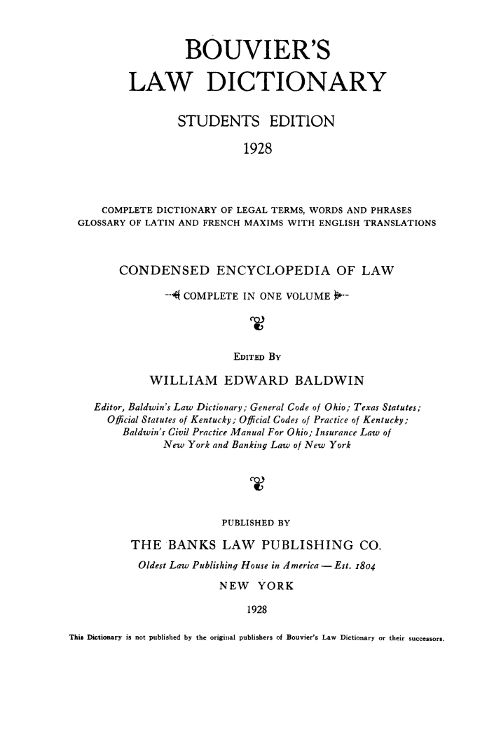 handle is hein.beal/bvrlwdc0001 and id is 1 raw text is: 



                 BOUVIER'S

        LAW DICTIONARY


                STUDENTS EDITION

                           1928




    COMPLETE DICTIONARY OF LEGAL TERMS, WORDS AND PHRASES
GLOSSARY OF LATIN AND FRENCH MAXIMS WITH ENGLISH TRANSLATIONS


        CONDENSED ENCYCLOPEDIA OF LAW

               -f COMPLETE IN ONE VOLUME )-




                          EDITED By

             WILLIAM EDWARD BALDWIN

    Editor, Baldwin's Law Dictionary; General Code of Ohio; Texas Statutes;
      Official Statutes of Kentucky; Official Codes of Practice of Kentucky;
         Baldwin's Civil Practice Manual For Ohio; Insurance Law of
               New York and Banking Law of New York






                        PUBLISHED BY

          THE BANKS LAW PUBLISHING CO.
          Oldest Law Publishing House in America - Est. 1804

                        NEW YORK

                             1928

This Dictionary is not published by the original publishers of Bouvier's Law Dictionary or their successors.



