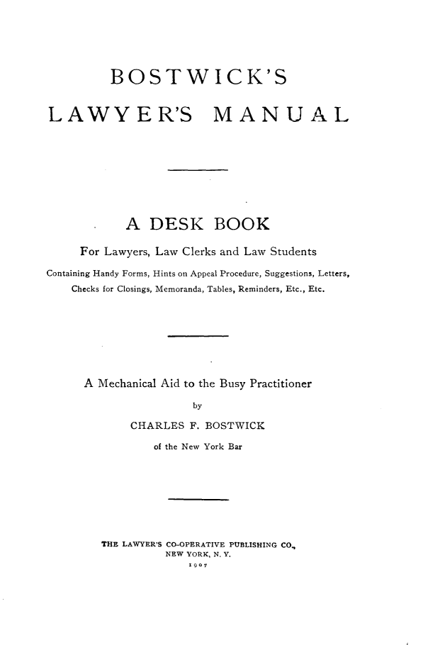 handle is hein.beal/bwlymul0001 and id is 1 raw text is: 







          BOSTWICK'S



LAWYER'S MANUAL











            A DESK BOOK


     For Lawyers, Law Clerks and Law Students

Containing Handy Forms, Hints on Appeal Procedure, Suggestions, Letters,
    Checks for Closings, Memoranda, Tables, Reminders, Etc., Etc.









      A Mechanical Aid to the Busy Practitioner

                      by

            CHARLES F. BOSTWICK


        of the New York Bar









THE LAWYER'S CO-OPERATIVE PUBLISHING CO.,
          NEW YORK, N. Y.
             1907


