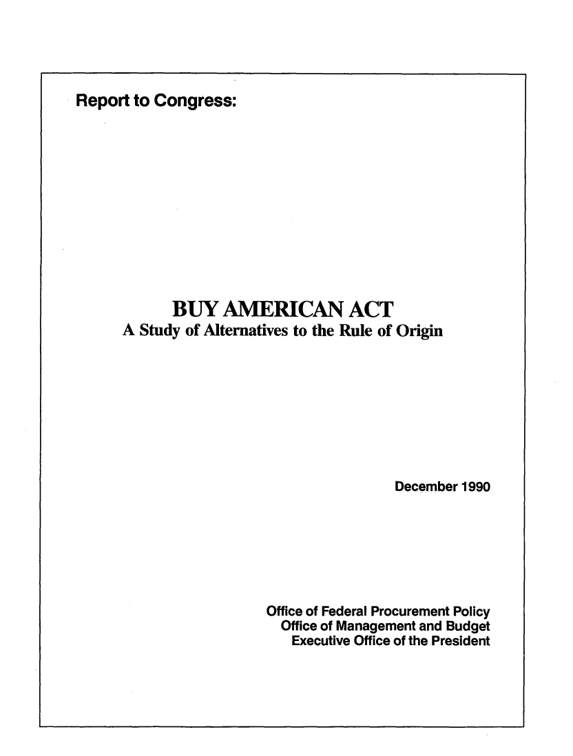 handle is hein.beal/byamrca0001 and id is 1 raw text is: 




Report to Congress:












            BUY   AMERICAN ACT
      A Study of Alternatives to the Rule of Origin









                                        December 1990







                        Office of Federal Procurement Policy
                          Office of Management and Budget
                          Executive Office of the President


