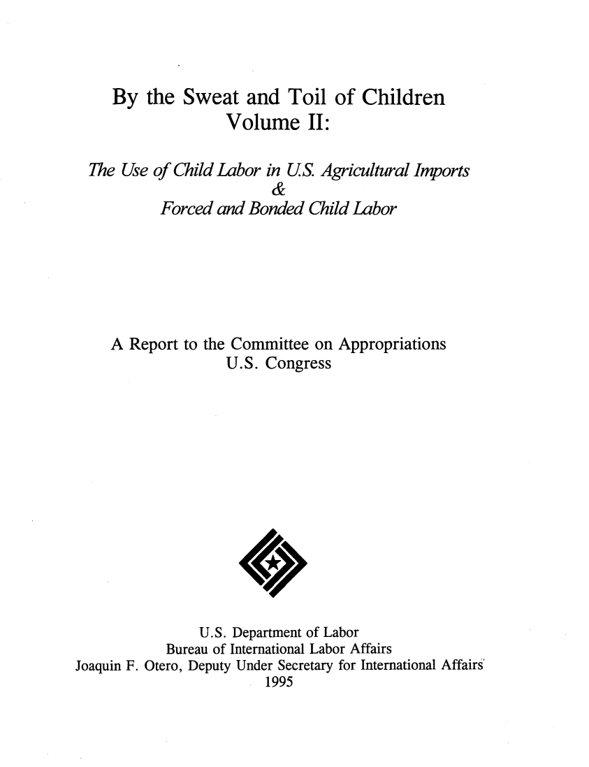 handle is hein.beal/bytswet0002 and id is 1 raw text is: 



   By the Sweat and Toil of Children
                 Volume II:

The Use of Child Labor in US. Agricultural Imports
                       &
         Forced and Bonded Child Labor






   A Report to the Committee on Appropriations
                 U.S. Congress


                U.S. Department of Labor
           Bureau of International Labor Affairs
Joaquin F. Otero, Deputy Under Secretary for International Affairs
                        1995


