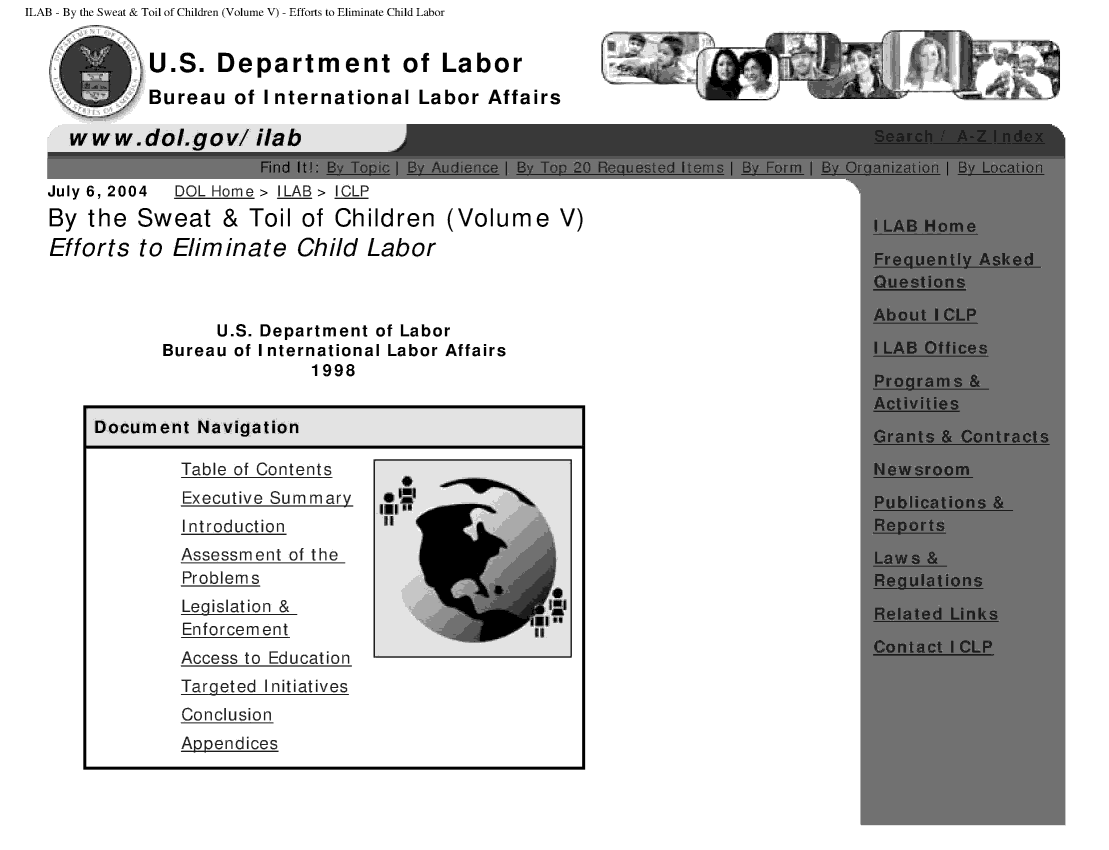 handle is hein.beal/bytswet0005 and id is 1 raw text is: ILAB - By the Sweat & Toil of Children (Volume V) - Efforts to Eliminate Child Labor


          U.S. Department of Labor
        Bureau of International Labor Affairs

  www.dol.gov/ ilab
                     Find ltI.B oi IBAde aB      o
July 6, 2004 DOL Home> ILAB> ICLP
By the Sweat & Toil of Children (Volume V)
Efforts to Eliminate Child Labor



                U.S. Department of Labor
           Bureau of International Labor Affairs
                          1998


     Document Navigation

             Table of Contents
             Executive Summary     i
             Introduction        it
             Assessment of the
             Problems
             Legislation &                       it
             Enforce m en t
             Access to Education
             Targeted Initiatives
             Conclusion
             Apoendices


