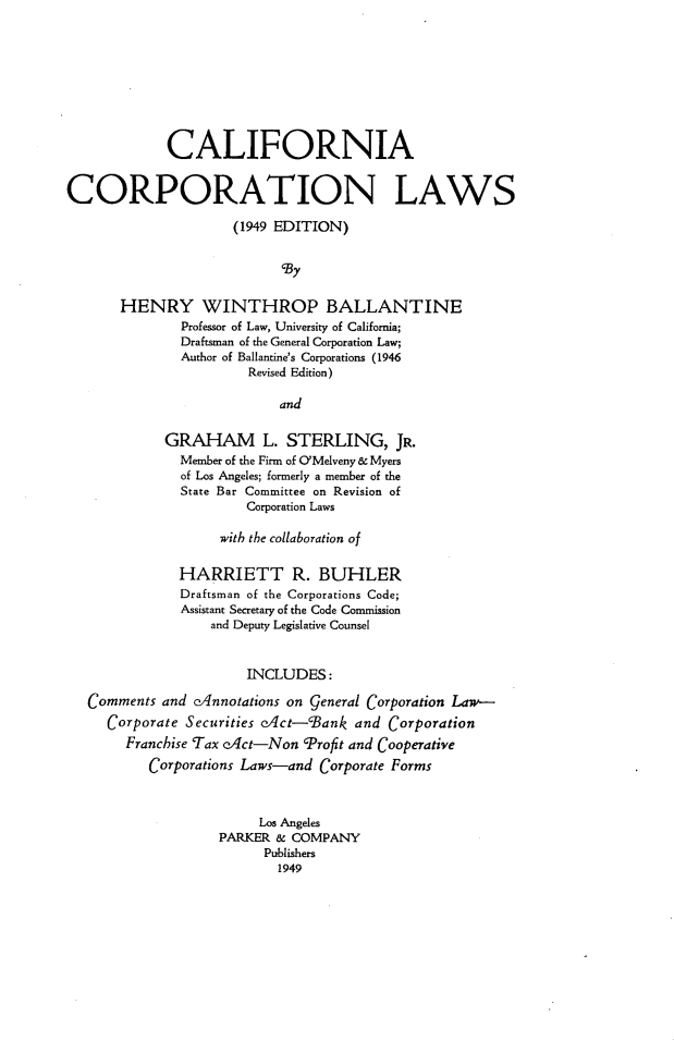handle is hein.beal/cacnlw0001 and id is 1 raw text is: 









             CALIFORNIA


CORPORATION LAWS

                     (1949 EDITION)


                           ,By


       HENRY WINTHROP BALLANTINE
              Professor of Law, University of California;
              Draftsman of the General Corporation Law;
              Author of Ballantine's Corporations (1946
                       Revised Edition)

                           and

            GRAHAM L. STERLING, JR.
              Member of the Firm of ('Melveny & Myers
              of Los Angeles; formerly a member of the
              State Bar Committee on Revision of
                       Corporation Laws

                   with the collaboration of


              HARRIETT R. BUHLER
              Draftsman of the Corporations Code;
              Assistant Secretary of the Code Commission
                  and Deputy Legislative Counsel


                       INCLUDES:

   Comments and c/nnotations on general Corporation Law-
     Corporate Securities e/ct-cBank and Corporation
       Franchise Tax cAct-Non 'Profit and Cooperative
          Corporations Laws-and Corporate Forms



                        Los Angeles
                   PARKER & COMPANY
                         Publishers
                           1949


