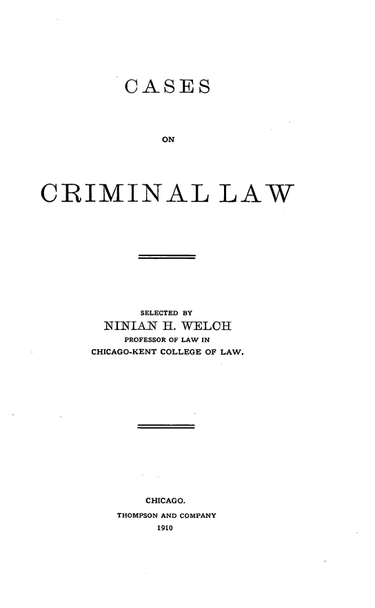 handle is hein.beal/cacrimlaw0001 and id is 1 raw text is: CASES
ON
CRIMINAL LAW

SELECTED BY
NINIAN H. WELCH
PROFESSOR OF LAW IN
CHICAGO-KENT COLLEGE OF LAW.

CHICAGO.
THOMPSON AND COMPANY
1910


