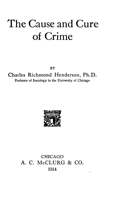handle is hein.beal/cacucr0001 and id is 1 raw text is: 



The Cause and Cure

         of  Crime




               BY
Charles Richmond Henderson, Ph.D.
   Professor of Sociology in the University of Chicago


       CHICAGO
A. C. McCLURG   &  CO.
         1914


