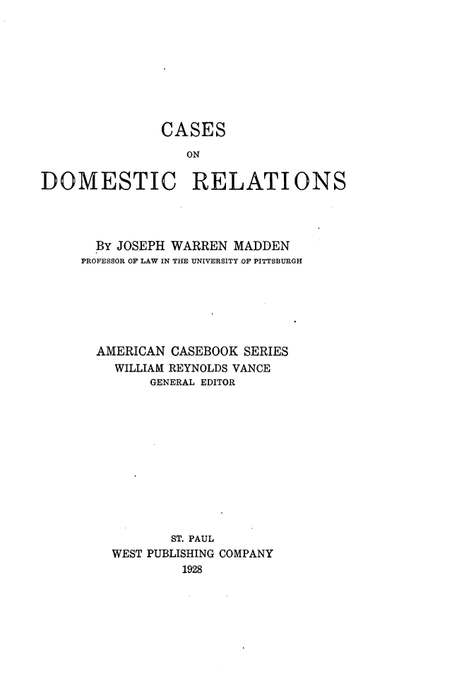handle is hein.beal/cadomrel0001 and id is 1 raw text is: 









               CASES

                  ON

DOMESTIC RELATIONS


  By JOSEPH WARREN MADDEN
PROFESSOR OF LAW IN THE UNIVERSITY OF PITTSBURGH







  AMERICAN CASEBOOK SERIES
    WILLIAM REYNOLDS VANCE
         GENERAL EDITOR












           ST. PAUL
    WEST PUBLISHING COMPANY
             1928


