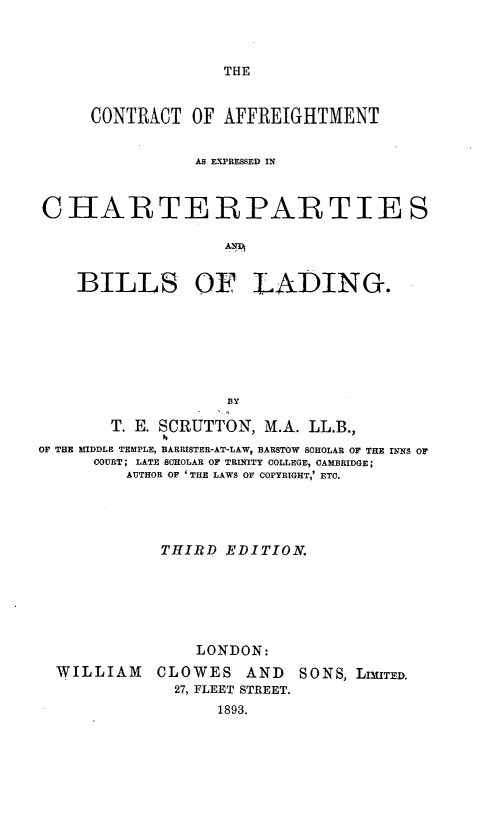 handle is hein.beal/caecbl0001 and id is 1 raw text is: THE

CONTRACT OF AFFREIGHTMENT
AS EXPRESSED IN
CHARTERPARTIES
BILLS OF LADING.
BY
T. E. SCRUTTON, M.A. LL.B.,
OF THE MIDDLE TEMPLE, BARRISTER-AT-LAW, BARSTOW SCHOLAR OF THE INNS OF
COURT; LATE SCHOLAR OF TRINITY COLLEGE, CAMBRIDGE;
AUTHOR OF 'THE LAWS OF COPYRIGHT,' ETC.
THIRD EDITION.
LONDON:
WILLIAM CLOWES AND SONS, LrIMTED.
27, FLEET STREET.
1893.


