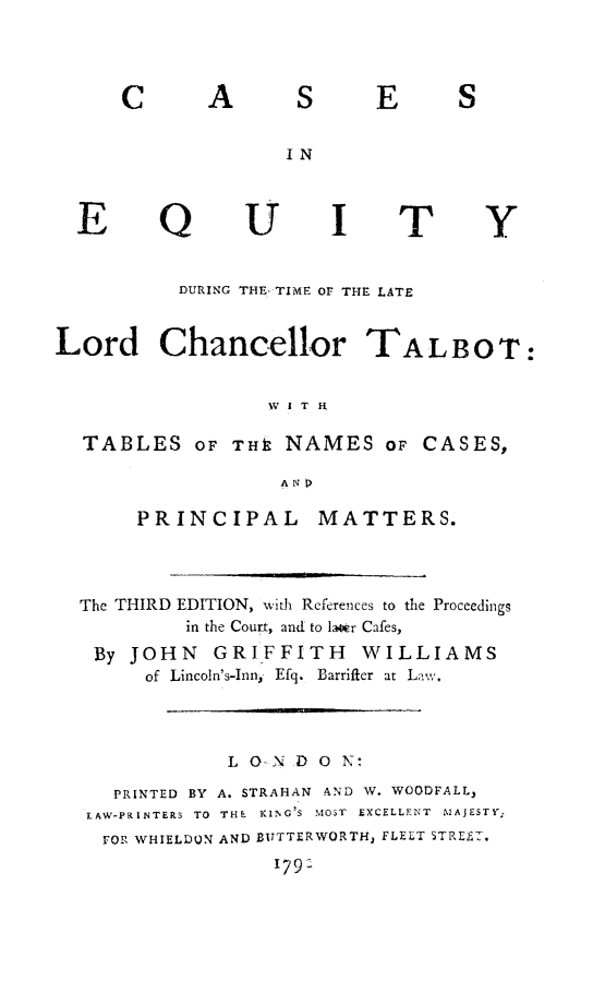 handle is hein.beal/caequitllc0001 and id is 1 raw text is: C

A

S

E

S

IN

E

Q

U

I

T

Y

DURING THE TIME OF THE LATE
Lord Chancellor TALBOT:
W I T R
TABLES OF Tk NAMES oF CASES,
PRINCIPAL MATTERS.
The THIRD EDITION, with References to the Proceedings
in the Court, and to latr Cafes,
By JOHN     GRIFFITH       WILLIAMS
of  Lincoln's-Inn,  Efq.  Barrifter  at L ,
L O- NDO N:
PRINTED BY A. STRAHAN AND W. WOODFALL,
LAW-PRINTERS TO  THE  KING'S  MOST  EXCELLENT  MAJESTY;
FOR WHIELDON AND BUTTERWORTH, FLELT STREET.
179'


